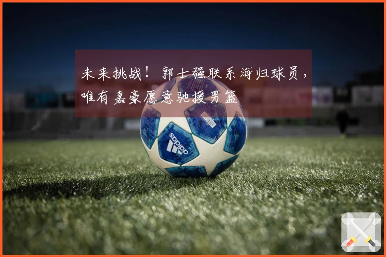 未来挑战！郭士强联系海归球员，唯有嘉豪愿意驰援男篮