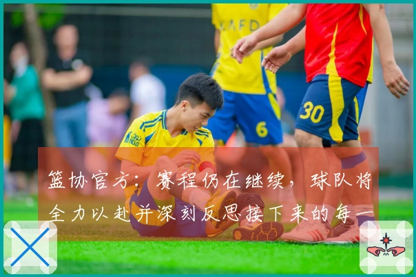 篮协官方：赛程仍在继续，球队将全力以赴并深刻反思接下来的每一场挑战