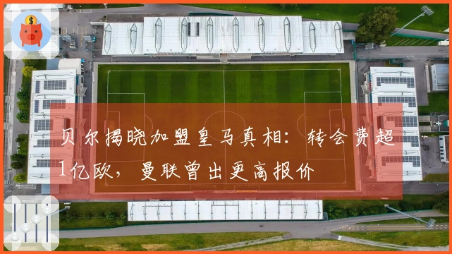 贝尔揭晓加盟皇马真相：转会费超1亿欧，曼联曾出更高报价
