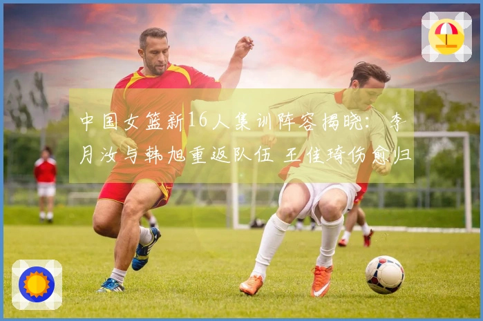中国女篮新16人集训阵容揭晓：李月汝与韩旭重返队伍 王佳琦伤愈归队
