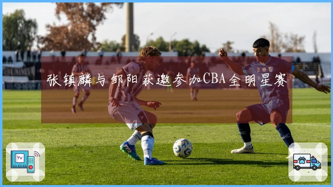 张镇麟与邹阳获邀参加CBA全明星赛