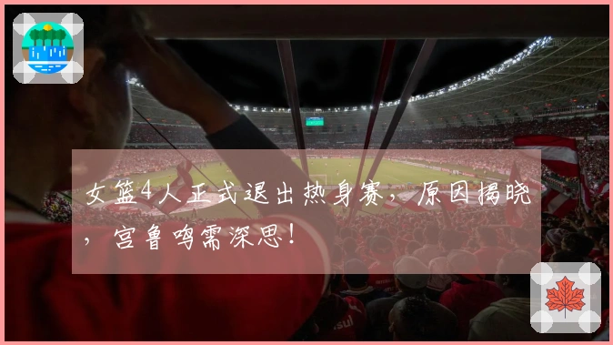 女篮4人正式退出热身赛，原因揭晓，宫鲁鸣需深思！