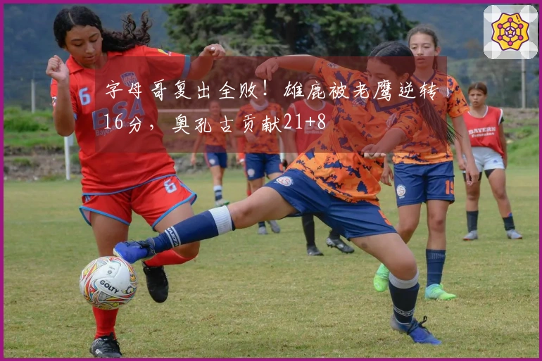 字母哥复出全败！雄鹿被老鹰逆转16分，奥孔古贡献21+8