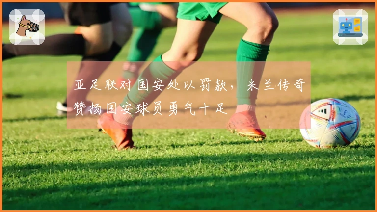 亚足联对国安处以罚款，米兰传奇赞扬国安球员勇气十足