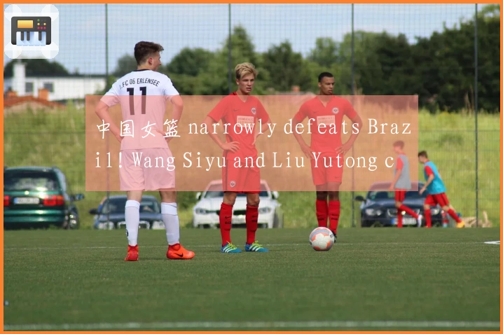 中国女篮 narrowly defeats Brazil! Wang Siyu and Liu Yutong combine for 30 points, Zhang Ziyu dominates t