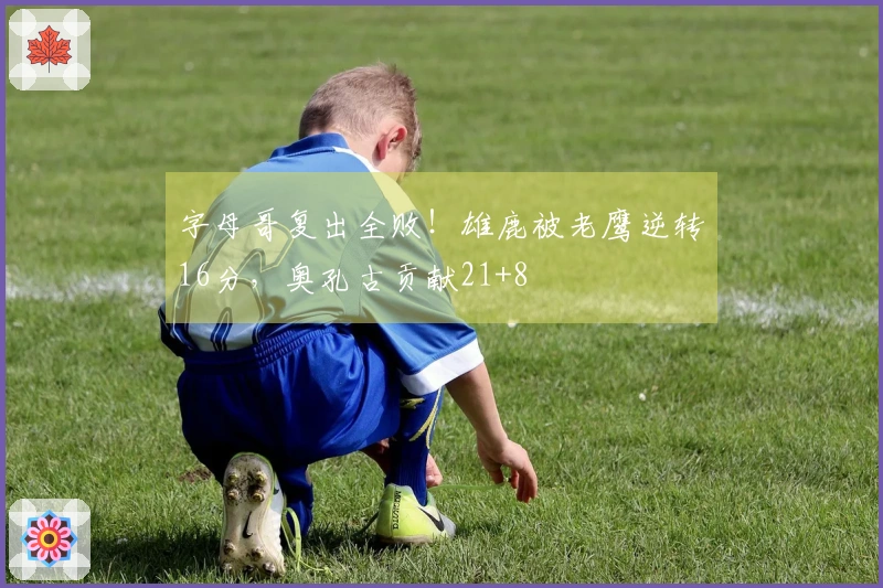 字母哥复出全败！雄鹿被老鹰逆转16分，奥孔古贡献21+8