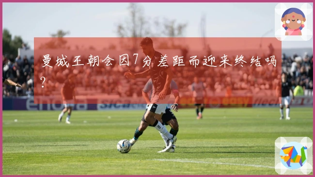 曼城王朝会因7分差距而迎来终结吗？