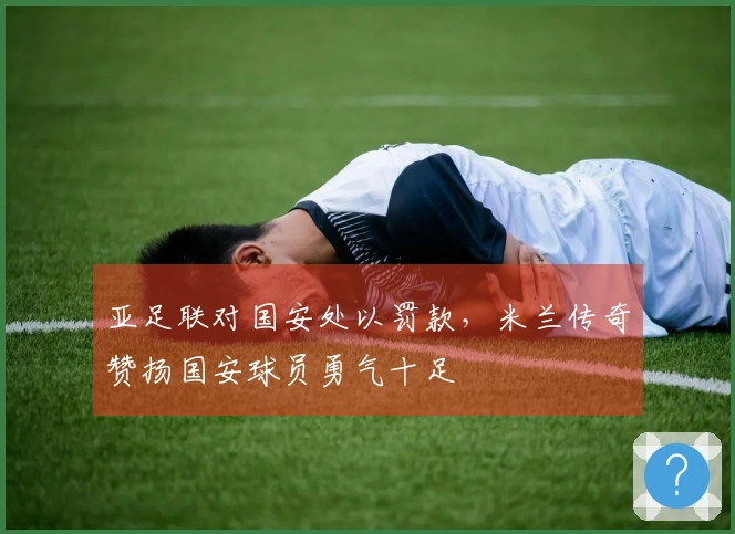 亚足联对国安处以罚款，米兰传奇赞扬国安球员勇气十足