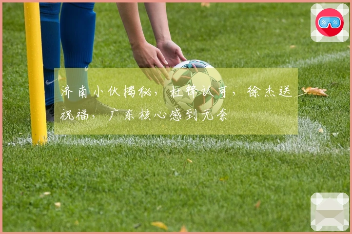 济南小伙揭秘，杜锋认可，徐杰送祝福，广东核心感到无奈