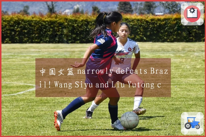 中国女篮 narrowly defeats Brazil! Wang Siyu and Liu Yutong combine for 30 points, Zhang Ziyu dominates t