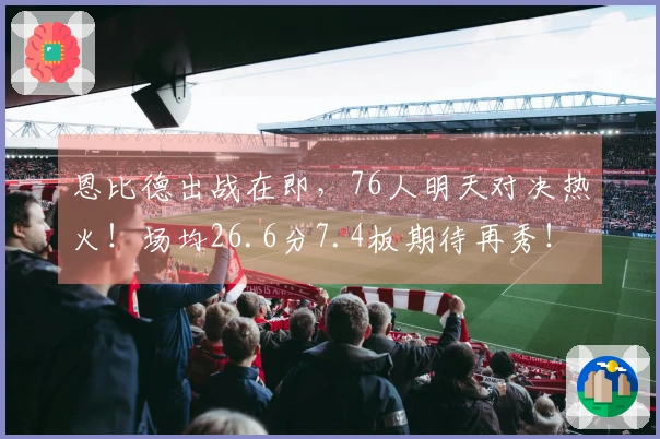 恩比德出战在即，76人明天对决热火！场均26.6分7.4板期待再秀！
