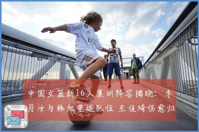 中国女篮新16人集训阵容揭晓：李月汝与韩旭重返队伍 王佳琦伤愈归队